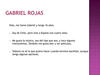 Hola, me llamo Gabriel y tengo 16 años.


   Soy de Chile, pero vine a España con cuatro años.


   Me gusta la música, sea del tipo que sea, y toco algunos
    instrumentos. También me gusta leer y ver películas.


   Todavía no sé lo que quiero hacer cuando termine bachiller, aunque
    tengo algunas opciones.
 