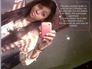 Me llamo ANGIE tengo 17
 años soy de Colombia y me
encanta salir con mis amigos,
 y de fiesta. Me gusta jugar
          basketball
 El mayor tiempo me la paso
     escuchando música
Me encantan las películas de
          comedia
 