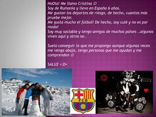 HoOla! Me llamo Cristina 
Soy de Rumania y llevo en España 6 años.
Me gustan los deportes de riesgo, de hecho, cuantos más
pruebe mejor.
Me gusta mucho el fútbol! De hecho, soy culé y no es por
moda!
Soy muy sociable y tengo amigos de muchos países ..algunos
viven aquí y otros no .

Suelo conseguir lo que me propongo aunque algunas veces
me venga abajo, tengo personas que me ayudan y me
comprenden 

SALU2 >:D<
 