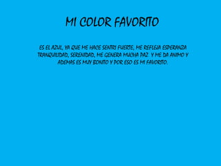 MI COLOR FAVORITO
 ES EL AZUL, YA QUE ME HACE SENTRI FUERTE, ME REFLEJA ESPERANZA
TRANQUILIDAD, SERENIDAD, ME GENERA MUCHA PAZ Y ME DA ANIMO Y
         ADEMAS ES MUY BONITO Y POR ESO ES MI FAVORITO.
 