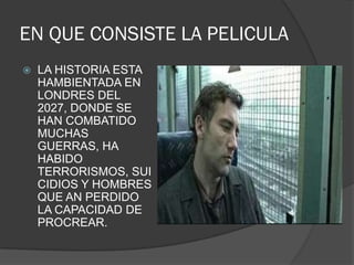 EN QUE CONSISTE LA PELICULA
   LA HISTORIA ESTA
    HAMBIENTADA EN
    LONDRES DEL
    2027, DONDE SE
    HAN COMBATIDO
    MUCHAS
    GUERRAS, HA
    HABIDO
    TERRORISMOS, SUI
    CIDIOS Y HOMBRES
    QUE AN PERDIDO
    LA CAPACIDAD DE
    PROCREAR.
 