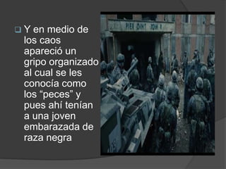 Y  en medio de
 los caos
 apareció un
 gripo organizado
 al cual se les
 conocía como
 los “peces” y
 pues ahí tenían
 a una joven
 embarazada de
 raza negra
 