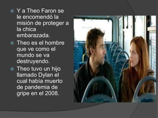    Y a Theo Faron se
    le encomendó la
    misión de proteger a
    la chica
    embarazada.
   Theo es el hombre
    que ve como el
    mundo se va
    destruyendo.
   Theo tuvo un hijo
    llamado Dylan el
    cual había muerto
    de pandemia de
    gripe en el 2008.
 