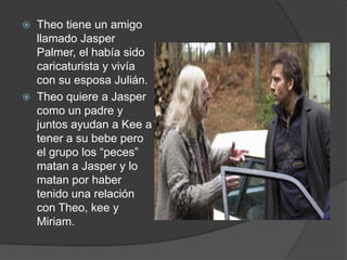    Theo tiene un amigo
    llamado Jasper
    Palmer, el había sido
    caricaturista y vivía
    con su esposa Julián.
   Theo quiere a Jasper
    como un padre y
    juntos ayudan a Kee a
    tener a su bebe pero
    el grupo los “peces”
    matan a Jasper y lo
    matan por haber
    tenido una relación
    con Theo, kee y
    Miriam.
 