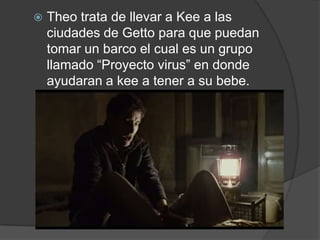    Theo trata de llevar a Kee a las
    ciudades de Getto para que puedan
    tomar un barco el cual es un grupo
    llamado “Proyecto virus” en donde
    ayudaran a kee a tener a su bebe.
 
