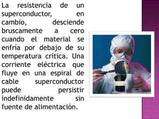 La resistencia de un
superconductor,         en
cambio,         desciende
bruscamente      a    cero
cuando el material se
enfría por debajo de su
temperatura crítica. Una
corriente eléctrica que
fluye en una espiral de
cable     superconductor
puede             persistir
indefinidamente         sin
fuente de alimentación.
 