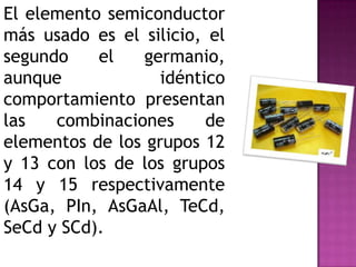 El elemento semiconductor
más usado es el silicio, el
segundo    el    germanio,
aunque             idéntico
comportamiento presentan
las   combinaciones      de
elementos de los grupos 12
y 13 con los de los grupos
14 y 15 respectivamente
(AsGa, PIn, AsGaAl, TeCd,
SeCd y SCd).
 