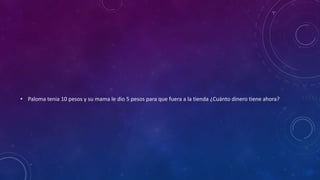• Paloma tenia 10 pesos y su mama le dio 5 pesos para que fuera a la tienda ¿Cuánto dinero tiene ahora?
 