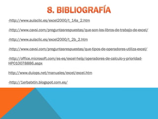-http://www.aulaclic.es/excel2000/t_14a_2.htm

-http://www.cavsi.com/preguntasrespuestas/que-son-los-libros-de-trabajo-de-excel/

-http://www.aulaclic.es/excel2000/t_2b_2.htm

-http://www.cavsi.com/preguntasrespuestas/que-tipos-de-operadores-utiliza-excel/

-http://office.microsoft.com/es-es/excel-help/operadores-de-calculo-y-prioridad-
HP010078886.aspx

http://www.duiops.net/manuales/excel/excel.htm

-http://1erbatxtin.blogspot.com.es/
 
