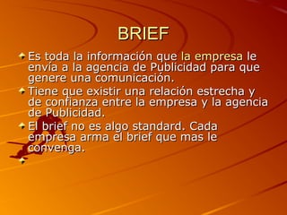 BRIEF
Es toda la información que la empresa le 
envía a la agencia de Publicidad para que 
genere una comunicación.
Tiene que existir una relación estrecha y 
de confianza entre la empresa y la agencia 
de Publicidad.
El brief no es algo standard. Cada 
empresa arma el brief que mas le 
convenga.
 