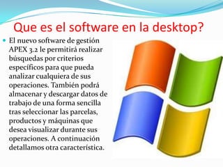 Que es el software en la desktop?
 El nuevo software de gestión
  APEX 3.2 le permitirá realizar
  búsquedas por criterios
  específicos para que pueda
  analizar cualquiera de sus
  operaciones. También podrá
  almacenar y descargar datos de
  trabajo de una forma sencilla
  tras seleccionar las parcelas,
  productos y máquinas que
  desea visualizar durante sus
  operaciones. A continuación
  detallamos otra característica.
 