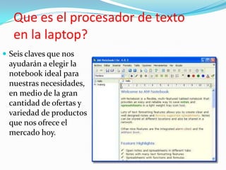 Que es el procesador de texto
   en la laptop?
 Seis claves que nos
 ayudarán a elegir la
 notebook ideal para
 nuestras necesidades,
 en medio de la gran
 cantidad de ofertas y
 variedad de productos
 que nos ofrece el
 mercado hoy.
 