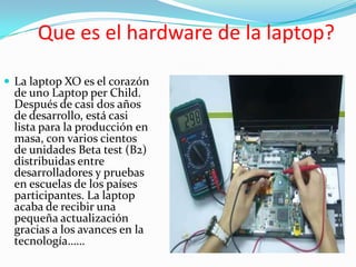 Que es el hardware de la laptop?

 La laptop XO es el corazón
  de uno Laptop per Child.
  Después de casi dos años
  de desarrollo, está casi
  lista para la producción en
  masa, con varios cientos
  de unidades Beta test (B2)
  distribuidas entre
  desarrolladores y pruebas
  en escuelas de los países
  participantes. La laptop
  acaba de recibir una
  pequeña actualización
  gracias a los avances en la
  tecnología……
 