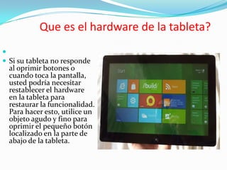 Que es el hardware de la tableta?

 Si su tableta no responde
  al oprimir botones o
  cuando toca la pantalla,
  usted podría necesitar
  restablecer el hardware
  en la tableta para
  restaurar la funcionalidad.
  Para hacer esto, utilice un
  objeto agudo y fino para
  oprimir el pequeño botón
  localizado en la parte de
  abajo de la tableta.
 