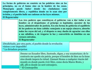 La forma de gobierno no consiste en las palabras sino en los
principios, no en el humo sino en la lumbre de las casas.
Monarquía puede haber donde los ciudadanos sean
completamente libres, y república donde no lo sean sino por
irrisión, y el pueblo halle sus cadenas en las leyes mismas.
El Regenerador
                  Los tres poderes que constituyen el gobierno van a dar todas a un
                  hombre en el despotismo: el príncipe es legislador, ejecutor de las
                  leyes, administrador de justicia. En esta forma de gobierno el equilibrio
                  de los poderes no tiene cabida: semejante a un espejo cóncavo, absorbe
                  todos los rayos del sol, y el déspota es muy dueño de agraciar con ellos
                  a sus súbditos, o de tragarse la luz y convertirla en tinieblas en sus
                  voraces entrañas.
                  El Regenerador
¡Desdichado, por otra parte, el pueblo donde la revolución
viniese a ser imposible!
* La dictadura perpetua
                  Denme un Ecuador libre, ilustrado, digno, y soy ecuatoriano; de lo
                  contrario me quedo sin patria, porque el hombre de bien no la tiene
                  sino donde impera la virtud. Llamaré Roma a cualquier rincón del
                  mundo en donde pueda vivir libre, como decía Marco Bruto, y
                  allí, allí es donde no seré extranjero.
                  * El Cosmopolita
 