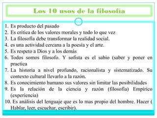 Los 10 usos de la filosofía

1. Es producto del pasado
2. Es critica de los valores morales y todo lo que vez
3. La filosofía debe transformar la realidad social.
4. es una actividad cercana a la poesía y el arte.
5. Es respeto a Dios y a los demás
6. Todos somos filosofo. Y sofista es el sabio (saber y poner en
   practica
7. La historia a nivel profundo, racionalista y sistematizado. Su
   contexto cultural llevarlo a la razón.
8. Es conocimiento humano sus valores sin limitar las posibilidades
9. Es la relación de la ciencia y razón (filosofía) Empírico
   (experiencia)
10. Es análisis del lenguaje que es lo mas propio del hombre. Hacer (
   Hablar, leer, escuchar, escribir).
 