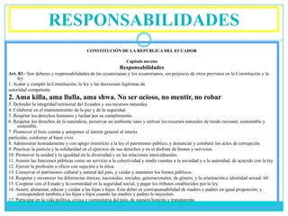 RESPONSABILIDADES
                                         CONSTITUCIÓN DE LA REPÚBLICA DEL ECUADOR

                                                              Capítulo noveno
                                                          Responsabilidades
Art. 83.- Son deberes y responsabilidades de las ecuatorianas y los ecuatorianos, sin perjuicio de otros previstos en la Constitución y la
    ley:
1. Acatar y cumplir la Constitución, la ley y las decisiones legítimas de
autoridad competente.
2. Ama killa, ama llulla, ama shwa. No ser ocioso, no mentir, no robar.
3. Defender la integridad territorial del Ecuador y sus recursos naturales.
4. Colaborar en el mantenimiento de la paz y de la seguridad.
5. Respetar los derechos humanos y luchar por su cumplimiento.
6. Respetar los derechos de la naturaleza, preservar un ambiente sano y utilizar los recursos naturales de modo racional, sustentable y
     sostenible.
7. Promover el bien común y anteponer el interés general al interés
particular, conforme al buen vivir.
8. Administrar honradamente y con apego irrestricto a la ley el patrimonio público, y denunciar y combatir los actos de corrupción.
9. Practicar la justicia y la solidaridad en el ejercicio de sus derechos y en el disfrute de bienes y servicios.
10. Promover la unidad y la igualdad en la diversidad y en las relaciones interculturales.
11. Asumir las funciones públicas como un servicio a la colectividad y rendir cuentas a la sociedad y a la autoridad, de acuerdo con la ley.
12. Ejercer la profesión u oficio con sujeción a la ética.
13. Conservar el patrimonio cultural y natural del país, y cuidar y mantener los bienes públicos.
14. Respetar y reconocer las diferencias étnicas, nacionales, sociales, generacionales, de género, y la orientación e identidad sexual. 60
15. Cooperar con el Estado y la comunidad en la seguridad social, y pagar los tributos establecidos por la ley.
16. Asistir, alimentar, educar y cuidar a las hijas e hijos. Este deber es corresponsabilidad de madres y padres en igual proporción, y
     corresponderá también a las hijas e hijos cuando las madres y padres lo necesiten.
17. Participar en la vida política, cívica y comunitaria del país, de manera honesta y transparente.
 