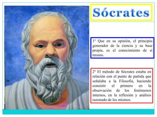 1º Que en su opinión, el principio
generador de la ciencia y su base
propia, es el conocimiento de sí
mismo.



2º El método de Sócrates estaba en
relación con el punto de partida que
señalaba a la Filosofía, haciendo
consistir   el primero      en    la
observación de los fenómenos
internos, en la reflexión y análisis
razonado de los mismos.
 