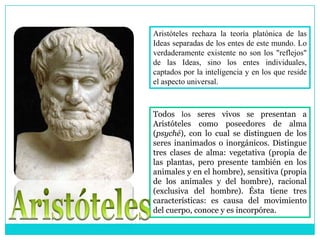 Aristóteles rechaza la teoría platónica de las
Ideas separadas de los entes de este mundo. Lo
verdaderamente existente no son los "reflejos"
de las Ideas, sino los entes individuales,
captados por la inteligencia y en los que reside
el aspecto universal.



Todos los seres vivos se presentan a
Aristóteles como poseedores de alma
(psyché), con lo cual se distinguen de los
seres inanimados o inorgánicos. Distingue
tres clases de alma: vegetativa (propia de
las plantas, pero presente también en los
animales y en el hombre), sensitiva (propia
de los animales y del hombre), racional
(exclusiva del hombre). Ésta tiene tres
características: es causa del movimiento
del cuerpo, conoce y es incorpórea.
 