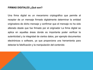 FIRMAS DIGITALES ¿Qué son?


Una firma digital es un mecanismo criptográfico que permite al
receptor de un mensaje firmado digitalmente determinar la entidad
originadora de dicho mensaje y confirmar que el mensaje no ha sido
alterado desde que fue firmado por el originador La firma digital se
aplica en aquellas áreas donde es importante poder verificar la
autenticidad y la integridad de ciertos datos, por ejemplo documentos
electrónicos o software, ya que proporciona una herramienta para
detectar la falsificación y la manipulación del contenido
 