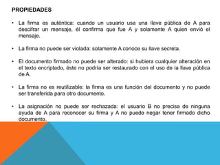 PROPIEDADES

• La firma es auténtica: cuando un usuario usa una llave pública de A para
  descifrar un mensaje, él confirma que fue A y solamente A quien envió el
  mensaje.

• La firma no puede ser violada: solamente A conoce su llave secreta.

• El documento firmado no puede ser alterado: si hubiera cualquier alteración en
  el texto encriptado, éste no podría ser restaurado con el uso de la llave pública
  de A.

• La firma no es reutilizable: la firma es una función del documento y no puede
  ser transferida para otro documento.

• La asignación no puede ser rechazada: el usuario B no precisa de ninguna
  ayuda de A para reconocer su firma y A no puede negar tener firmado dicho
  documento.
 