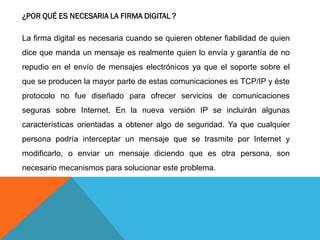 ¿POR QUÉ ES NECESARIA LA FIRMA DIGITAL ?

La firma digital es necesaria cuando se quieren obtener fiabilidad de quien
dice que manda un mensaje es realmente quien lo envía y garantía de no
repudio en el envío de mensajes electrónicos ya que el soporte sobre el
que se producen la mayor parte de estas comunicaciones es TCP/IP y éste
protocolo no fue diseñado para ofrecer servicios de comunicaciones
seguras sobre Internet. En la nueva versión IP se incluirán algunas
características orientadas a obtener algo de seguridad. Ya que cualquier
persona podría interceptar un mensaje que se trasmite por Internet y
modificarlo, o enviar un mensaje diciendo que es otra persona, son
necesario mecanismos para solucionar este problema.
 