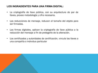 LOS INGRADIENTES PARA UNA FIRMA DIGITAL:

• La criptografía de llave pública, con su arquitectura de par de
  llaves, provee metodología y cifra necesaria.

• Las reducciones de mensaje, reducen el tamaño del objeto para
  ser firmadas.

• Las firmas digitales, aplican la criptografía de llave pública a la
  reducción del mensaje a fin de protegerlo de la alteración.

• Los certificados y autoridades de certificación, vincula las llaves a
  una compañía o individuo particular
 