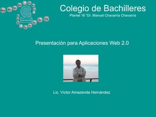 Colegio de Bachilleres
               Plantel 16 “Dr. Manuel Chavarría Chavarría




Presentación para Aplicaciones Web 2.0




       Lic. Víctor Amazende Hernández
 