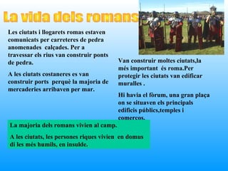 Les ciutats i llogarets romas estaven
comunicats per carreteres de pedra
anomenades calçades. Per a
travessar els rius van construir ponts
de pedra.                                Van construir moltes ciutats,la
                                         més important és roma.Per
A les ciutats costaneres es van          protegir les ciutats van edificar
construir ports perquè la majoria de     muralles .
mercaderies arribaven per mar.
                                         Hi havia el fòrum, una gran plaça
                                         on se situaven els principals
                                         edificis públics,temples i
                                         comerços.
La majoria dels romans vivien al camp.
A les ciutats, les persones riques vivien en domus
di les més humils, en insulde.
 