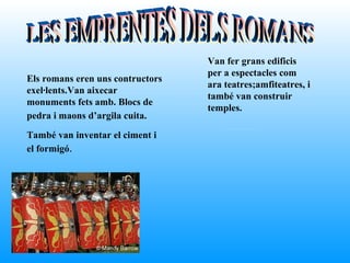 Van fer grans edificis
                                  per a espectacles com
Els romans eren uns contructors
                                  ara teatres;amfiteatres, i
exel·lents.Van aixecar
                                  també van construir
monuments fets amb. Blocs de
                                  temples.
pedra i maons d’argila cuita.
També van inventar el ciment i
el formigó.
 
