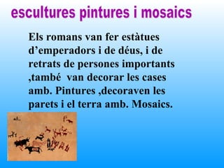 Els romans van fer estàtues
d’emperadors i de déus, i de
retrats de persones importants
,també van decorar les cases
amb. Pintures ,decoraven les
parets i el terra amb. Mosaics.
 