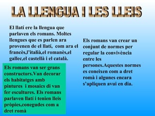 El llatí ere la llengua que
  parlaven els romans. Moltes
  llengues que es parlen ara         Els romans van crear un
  provenen de el llatí, com ara el   conjunt de normes per
  francès,l’italià,el romanès,el     regular la convivència
  gallec,el castellà i el català.    entre les
Els romans van ser grans             persones.Aquestes normes
constructors.Van decorar             es coneixen com a dret
els habitatges amb                   romà i algunes encara
pintures i mosaics di van            s’apliquen avui en dia.
fer escultures. Els romans
parlaven llatí i tenien lleis
pròpies,conegudes com a
dret romà
 