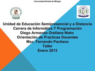 Universidad Estatal de Milagro




Unidad de Educación Semipresencial y a Distancia
     Carrera de Informática Y Programación
         Diego Armando Orellana Nieto
       Orientación de Practicas Docentes
            Msc. Fernando Pacheco
                      Taller
                   Enero 2013
 