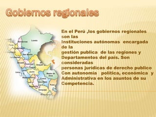 En el Perú ,los gobiernos regionales
son las
Instituciones autónomas encargada
de la
gestión publica de las regiones y
Departamentos del país. Son
consideradas
personas jurídicas de derecho publico
Con autonomía política, económica y
Administrativa en los asuntos de su
Competencia.
 