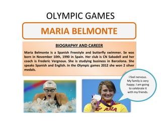 OLYMPIC GAMES
          MARIA BELMONTE
                   BIOGRAPHY AND CAREER
Maria Belmonte is a Spanish Freestyle and butterfly swimmer. Se was
born in November 10th, 1990 in Spain. Her club is CN Sabadell and her
coach is Frederic Vergnoux. She is studying business in Barcelona. She
speaks Spanish and English. In the Olympic games 2012 she won 2 silver
medals.

                                                                   I feel nervous.
                                                                 My family is very
                                                                 happy. I am going
                                                                   to celebrate it
                                                                  with my friends.
 