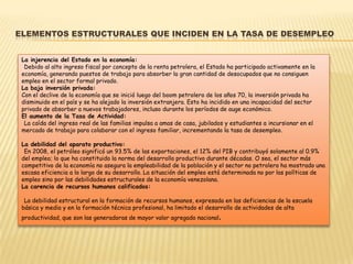 ELEMENTOS ESTRUCTURALES QUE INCIDEN EN LA TASA DE DESEMPLEO


 La injerencia del Estado en la economía:
  Debido al alto ingreso fiscal por concepto de la renta petrolera, el Estado ha participado activamente en la
 economía, generando puestos de trabajo para absorber la gran cantidad de desocupados que no consiguen
 empleo en el sector formal privado.
 La baja inversión privada:
 Con el declive de la economía que se inició luego del boom petrolero de los años 70, la inversión privada ha
 disminuido en el país y se ha alejado la inversión extranjera. Esto ha incidido en una incapacidad del sector
 privado de absorber a nuevos trabajadores, incluso durante los períodos de auge económico.
 El aumento de la Tasa de Actividad:
  La caída del ingreso real de las familias impulsa a amas de casa, jubilados y estudiantes a incursionar en el
 mercado de trabajo para colaborar con el ingreso familiar, incrementando la tasa de desempleo.

 La debilidad del aparato productivo:
  En 2008, el petróleo significó un 93.5% de las exportaciones, el 12% del PIB y contribuyó solamente al 0.9%
 del empleo; lo que ha constituido la norma del desarrollo productivo durante décadas. O sea, el sector más
 competitivo de la economía no asegura la empleabilidad de la población y el sector no petrolero ha mostrado una
 escasa eficiencia a lo largo de su desarrollo. La situación del empleo está determinada no por las políticas de
 empleo sino por las debilidades estructurales de la economía venezolana.
 La carencia de recursos humanos calificados:

  La debilidad estructural en la formación de recursos humanos, expresada en las deficiencias de la escuela
 básica y media y en la formación técnica profesional, ha limitado el desarrollo de actividades de alta
 productividad, que son las generadoras de mayor valor agregado nacional.
 