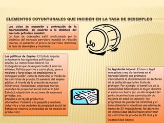 ELEMENTOS COYUNTURALES QUE INCIDEN EN LA TASA DE DESEMPLEO
   Los ciclos de expansión y contracción de la
   macroeconomía, de acuerdo a la dinámica del
   mercado petrolero mundial:
   La tasa de desempleo está condicionada por la
   dinámica del mercado petrolero mundial en relación
   inversa, al aumentar el precio del petróleo disminuye
   la tasa de desempleo y viceversa.


Las políticas de Empleo: El Estado impulsa
actualmente las siguientes políticas de
empleo: La inamovilidad laboral: De
trabajadores que devenguen hasta 3 salarios
mínimos. Política positiva a corto plazo, pero a           La legislación laboral: El marco legal
mediano y largo plazo los empleadores la                   venezolano crea distorsiones en el
consiguen evadir, como se mencionó, a través de            mercado laboral que promueve
los contratos de prueba. El aumento del empleo             irónicamente la discriminación de sectores
público: A través de la creación de nuevos                 de la población que la ley trata de
ministerios, fundaciones, empresas mixtas,                 proteger. Por ejemplo: el beneficio de la
unidades de propiedad social indirecta (del                inamovilidad laboral para la mujer durante
Estado), adquisición de acciones de empresas               el embarazo hasta por un año después del
privadas, etc.                                             parto, incentiva la no contratación de
Impulso a un tejido productivo                             mujeres en edad de concebir; los
alternativo: Fomento a la pequeña y mediana                programas de guarderías infantiles y el
industria y a las unidades de propiedad social (el         bono alimentario incentivan una nómina de
Estado se reserva la propiedad de los medios de            menos de 20 trabajadores; los decretos
producción).                                               de inamovilidad laboral hacen proliferar
                                                           los contratos de prueba de 89 días y la
                                                           inestabilidad laboral
 