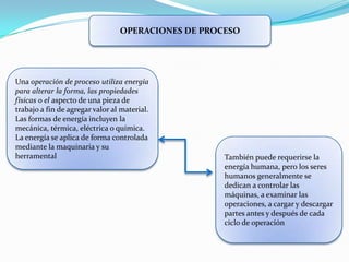 OPERACIONES DE PROCESO




Una operación de proceso utiliza energía
para alterar la forma, las propiedades
físicas o el aspecto de una pieza de
trabajo a fin de agregar valor al material.
Las formas de energía incluyen la
mecánica, térmica, eléctrica o química.
La energía se aplica de forma controlada
mediante la maquinaria y su
herramental                                         También puede requerirse la
                                                    energía humana, pero los seres
                                                    humanos generalmente se
                                                    dedican a controlar las
                                                    máquinas, a examinar las
                                                    operaciones, a cargar y descargar
                                                    partes antes y después de cada
                                                    ciclo de operación
 