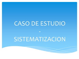 CASO DE ESTUDIO
       -
SISTEMATIZACION
 