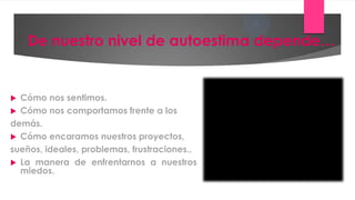 5
    De nuestro nivel de autoestima depende…


 Cómo nos sentimos.
 Cómo nos comportamos frente a los
demás.
 Cómo encaramos nuestros proyectos,
sueños, ideales, problemas, frustraciones..
 La manera de enfrentarnos a nuestros
  miedos.
 
