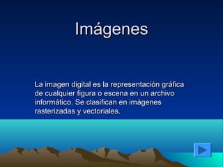 Imágenes


La imagen digital es la representación gráfica
de cualquier figura o escena en un archivo
informático. Se clasifican en imágenes
rasterizadas y vectoriales.
 