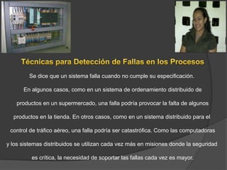 Se dice que un sistema falla cuando no cumple su especificación.

      En algunos casos, como en un sistema de ordenamiento distribuido de

    productos en un supermercado, una falla podría provocar la falta de algunos

  productos en la tienda. En otros casos, como en un sistema distribuido para el

 control de tráfico aéreo, una falla podría ser catastrófica. Como las computadoras

y los sistemas distribuidos se utilizan cada vez más en misiones donde la seguridad

         es crítica, la necesidad de soportar las fallas cada vez es mayor.
 