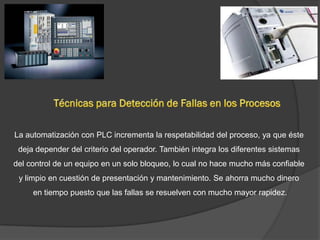 La automatización con PLC incrementa la respetabilidad del proceso, ya que éste
 deja depender del criterio del operador. También integra los diferentes sistemas
del control de un equipo en un solo bloqueo, lo cual no hace mucho más confiable
 y limpio en cuestión de presentación y mantenimiento. Se ahorra mucho dinero
     en tiempo puesto que las fallas se resuelven con mucho mayor rapidez.
 