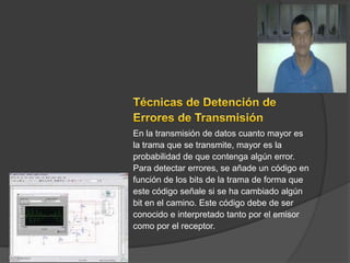 En la transmisión de datos cuanto mayor es
la trama que se transmite, mayor es la
probabilidad de que contenga algún error.
Para detectar errores, se añade un código en
función de los bits de la trama de forma que
este código señale si se ha cambiado algún
bit en el camino. Este código debe de ser
conocido e interpretado tanto por el emisor
como por el receptor.
 