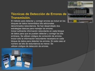 El método para detectar y corregir errores es incluir en los
bloques de datos transmitidos bits adicionales
denominados redundancia. Se han desarrollado dos
estrategias básicas para manejar los errores:
Incluir suficiente información redundante en cada bloque
de datos para que se puedan detectar y corregir los bits
erróneos. Se utilizan códigos de corrección de errores.
Incluir sólo la información redundante necesaria en cada
bloque de datos para detectar los errores. En este caso el
número de bits de redundancia es menor. Se
utilizan códigos de detección de errores.
 