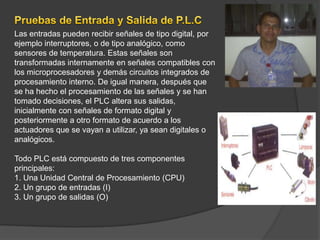 Las entradas pueden recibir señales de tipo digital, por
ejemplo interruptores, o de tipo analógico, como
sensores de temperatura. Estas señales son
transformadas internamente en señales compatibles con
los microprocesadores y demás circuitos integrados de
procesamiento interno. De igual manera, después que
se ha hecho el procesamiento de las señales y se han
tomado decisiones, el PLC altera sus salidas,
inicialmente con señales de formato digital y
posteriormente a otro formato de acuerdo a los
actuadores que se vayan a utilizar, ya sean digitales o
analógicos.

Todo PLC está compuesto de tres componentes
principales:
1. Una Unidad Central de Procesamiento (CPU)
2. Un grupo de entradas (I)
3. Un grupo de salidas (O)
 