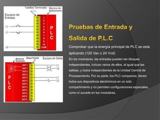 Comprobar que la energía principal de PLC se esta
aplicando (120 Vac o 24 Vcd)
En los modulares, las entradas pueden ser bloques
independientes, incluso varios de ellos, al igual que las
salidas, y todos independientes de la Unidad Central de
Procesamiento. Por su parte, los PLC compactos, tienen
todos sus dispositivos electrónicos en un solo
compartimiento y no permiten configuraciones especiales,
como sí sucede en los modulares.
 