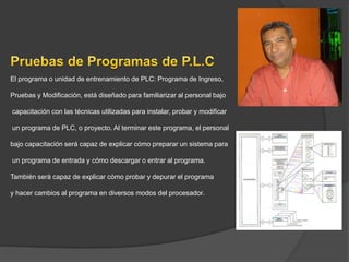 El programa o unidad de entrenamiento de PLC: Programa de Ingreso,

Pruebas y Modificación, está diseñado para familiarizar al personal bajo

capacitación con las técnicas utilizadas para instalar, probar y modificar

un programa de PLC, o proyecto. Al terminar este programa, el personal

bajo capacitación será capaz de explicar cómo preparar un sistema para

un programa de entrada y cómo descargar o entrar al programa.

También será capaz de explicar cómo probar y depurar el programa

y hacer cambios al programa en diversos modos del procesador.
 
