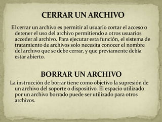 El cerrar un archivo es permitir al usuario cortar el acceso o
 detener el uso del archivo permitiendo a otros usuarios
 acceder al archivo. Para ejecutar esta función, el sistema de
 tratamiento de archivos solo necesita conocer el nombre
 del archivo que se debe cerrar, y que previamente debía
 estar abierto.


             BORRAR UN ARCHIVO
La instrucción de borrar tiene como objetivo la supresión de
  un archivo del soporte o dispositivo. El espacio utilizado
  por un archivo borrado puede ser utilizado para otros
  archivos.
 