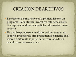  La creación de un archivo es la primera fase en un
  programa. Para utilizar un archivo este debe existir,
  tiene que estar almacenado dicha información en un
  soporte.
 Un archivo puede ser creado por primera ves en un
  soporte, proceder de otro previamente existente en el
  mismo o diferente soporte, ser el resultado de un
  calculo o ambas cosas a la v
 